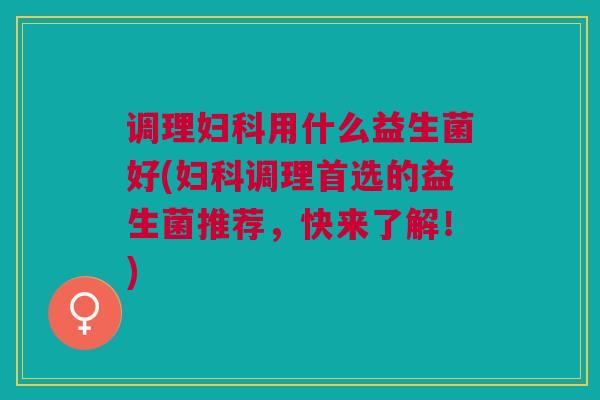 调理妇科用什么益生菌好(妇科调理首选的益生菌推荐,快来了解!)