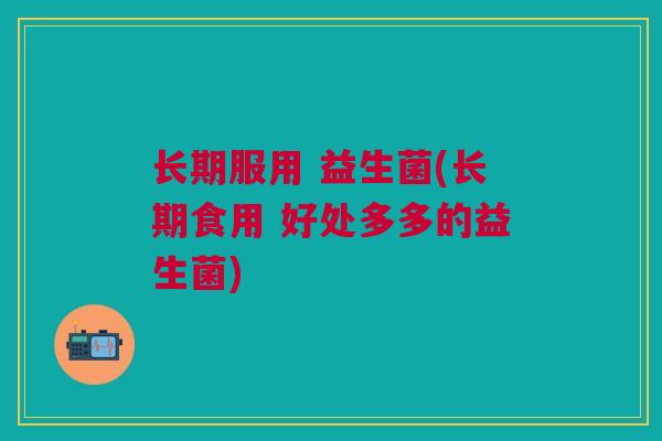 长期服用 益生菌(长期食用 好处多多的益生菌)