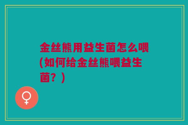 金丝熊用益生菌怎么喂(如何给金丝熊喂益生菌?)