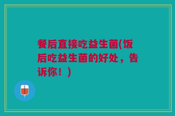 餐后直接吃益生菌(饭后吃益生菌的好处,告诉你!)