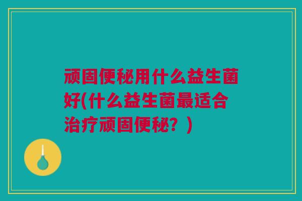 顽固便秘用什么益生菌好(什么益生菌最适合治疗顽固便秘?)