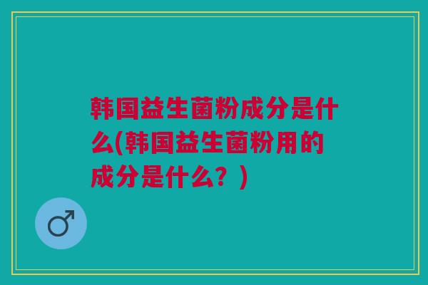韩国益生菌粉成分是什么(韩国益生菌粉用的成分是什么?)