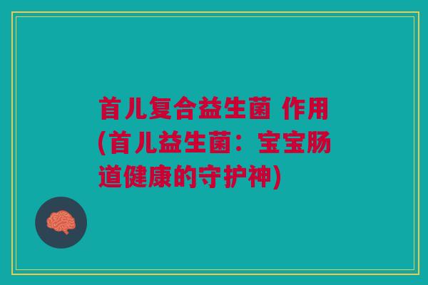 首儿复合益生菌 作用(首儿益生菌:宝宝肠道健康的守护神)