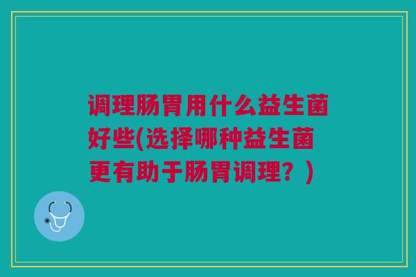 调理肠胃用什么益生菌好些(选择哪种益生菌更有助于肠胃调理?) 调理肠胃用什么益生菌好些(选择哪种益生菌更有助于肠胃调理?)