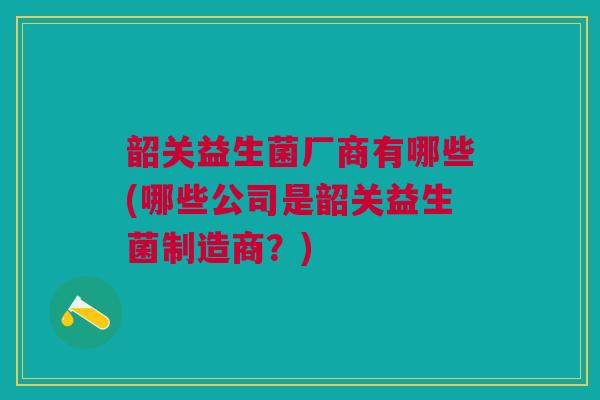 韶关益生菌厂商有哪些(哪些公司是韶关益生菌制造商?)