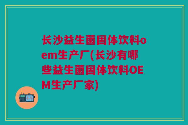 长沙益生菌固体饮料oem生产厂(长沙有哪些益生菌固体饮料OEM生产厂家)