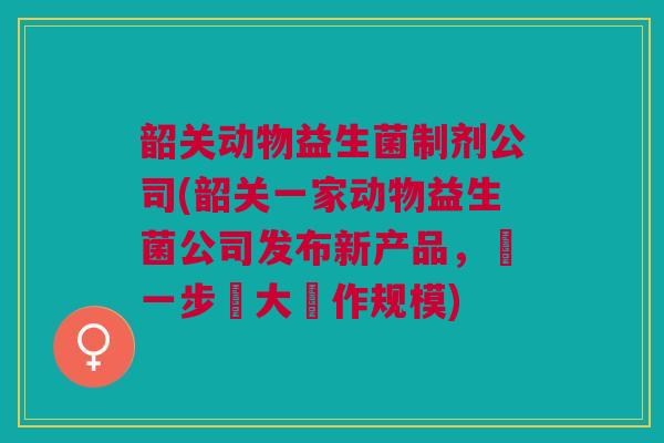 韶关动物益生菌制剂公司(韶关一家动物益生菌公司发布新产品，進一步壯大運作规模)