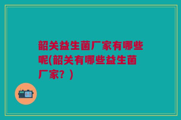 韶关益生菌厂家有哪些呢(韶关有哪些益生菌厂家?) 韶关益生菌厂家有哪些呢(韶关有哪些益生菌厂家?)