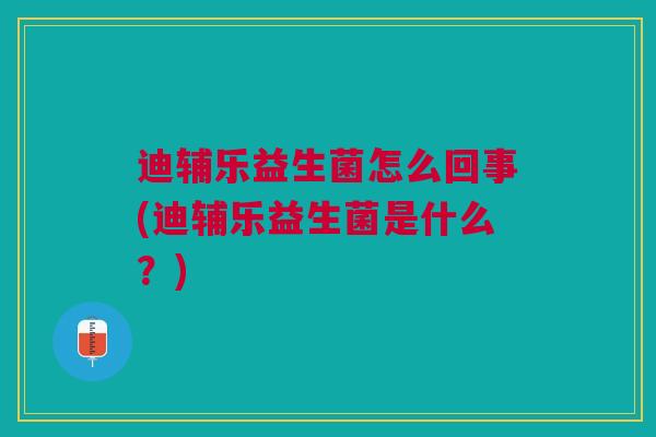 迪辅乐益生菌怎么回事(迪辅乐益生菌是什么?)