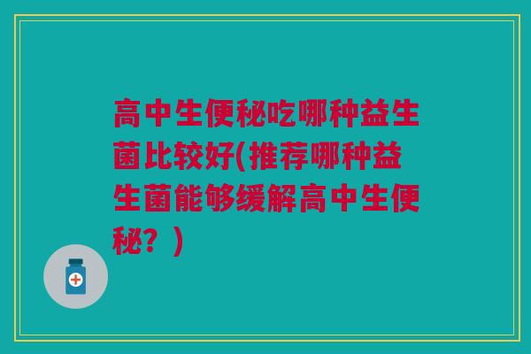 高中生便秘吃哪种益生菌比较好(推荐哪种益生菌能够缓解高中生便秘?)