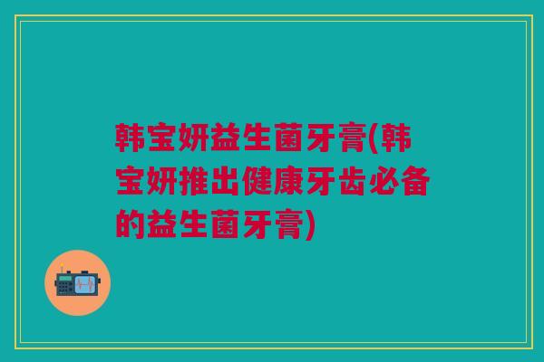 韩宝妍益生菌牙膏(韩宝妍推出健康牙齿必备的益生菌牙膏)