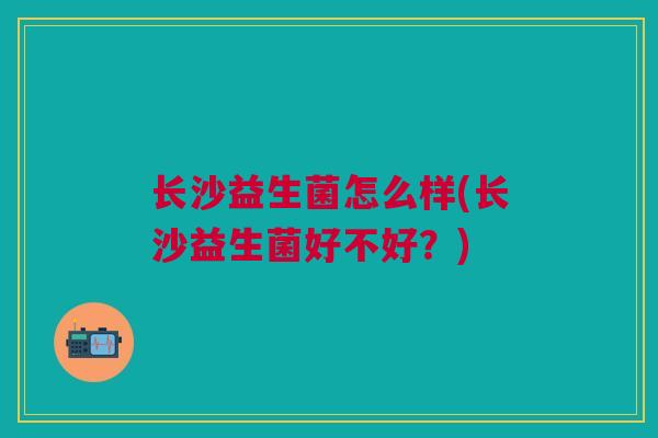 长沙益生菌怎么样(长沙益生菌好不好？)