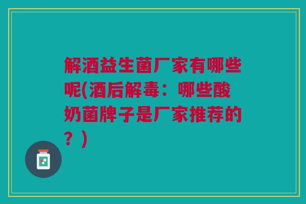 解酒益生菌厂家有哪些呢(酒后解毒:哪些酸奶菌牌子是厂家推荐的?)
