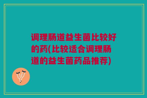 调理肠道益生菌比较好的药(比较适合调理肠道的益生菌药品推荐) 调理肠道益生菌比较好的药(比较适合调理肠道的益生菌药品推荐)