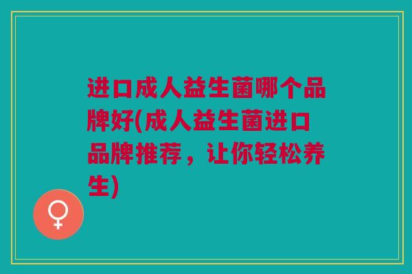 进口成人益生菌哪个品牌好(成人益生菌进口品牌推荐,让你轻松养生) 进口成人益生菌哪个品牌好(成人益生菌进口品牌推荐,让你轻松养生)