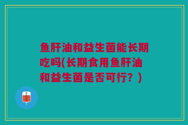 鱼肝油和益生菌能长期吃吗(长期食用鱼肝油和益生菌是否可行?)