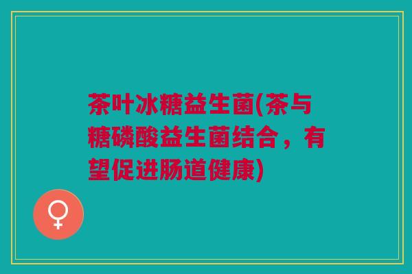 茶叶冰糖益生菌(茶与糖磷酸益生菌结合，有望促进肠道健康)