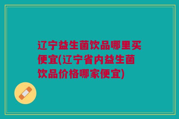 辽宁益生菌饮品哪里买便宜(辽宁省内益生菌饮品价格哪家便宜)