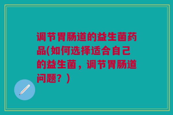 调节道的益生菌药品(如何选择适合自己的益生菌，调节道问题？)