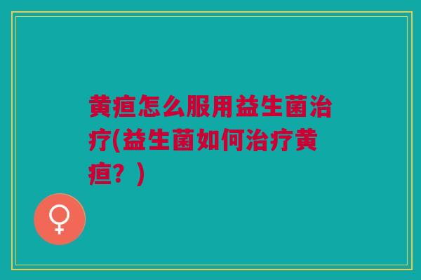 黄疸怎么服用益生菌治疗(益生菌如何治疗黄疸?)