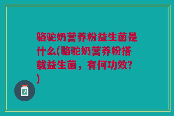 骆驼奶营养粉益生菌是什么(骆驼奶营养粉搭载益生菌,有何功效?)