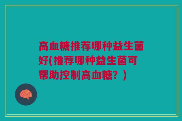 高血糖推荐哪种益生菌好(推荐哪种益生菌可帮助控制高血糖?)