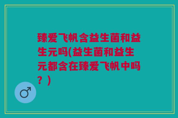 臻爱飞帆含益生菌和益生元吗(益生菌和益生元都含在臻爱飞帆中吗?) 臻爱飞帆含益生菌和益生元吗(益生菌和益生元都含在臻爱飞帆中吗?)