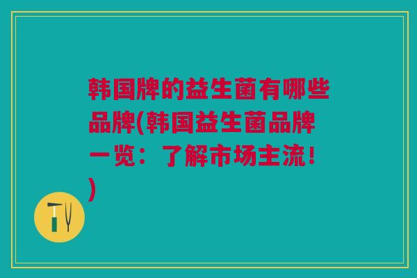 韩国牌的益生菌有哪些品牌(韩国益生菌品牌一览:了解市场主流!)