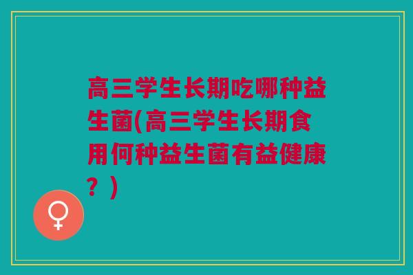 高三学生长期吃哪种益生菌(高三学生长期食用何种益生菌有益健康？)