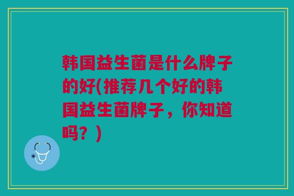 韩国益生菌是什么牌子的好(推荐几个好的韩国益生菌牌子,你知道吗?)