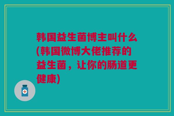 韩国益生菌博主叫什么(韩国微博大佬推荐的益生菌,让你的肠道更健康)