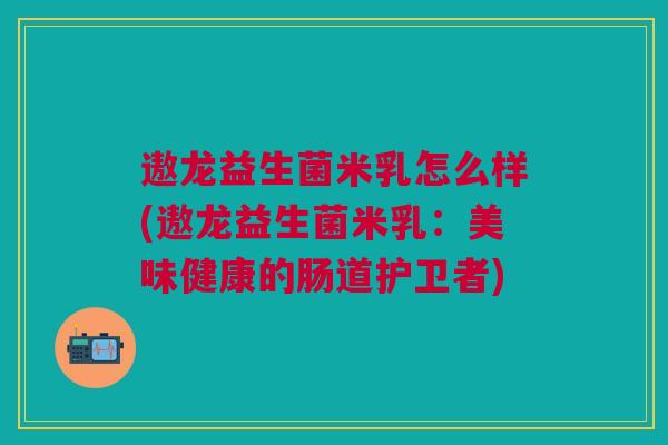 遨龙益生菌米乳怎么样(遨龙益生菌米乳:美味健康的肠道护卫者)