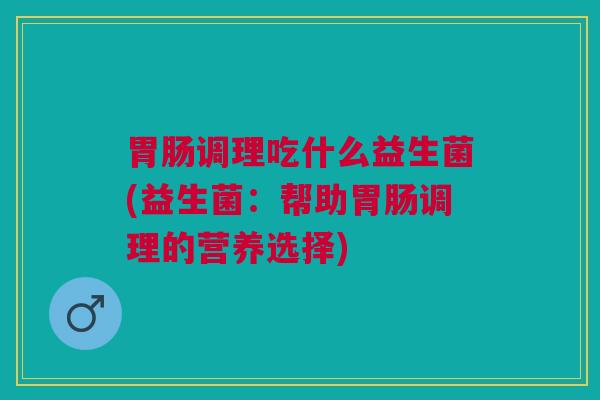 胃肠调理吃什么益生菌(益生菌:帮助胃肠调理的营养选择)