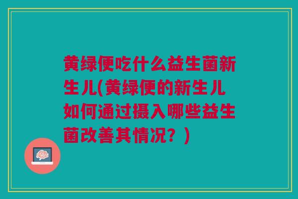 黄绿便吃什么益生菌新生儿(黄绿便的新生儿如何通过摄入哪些益生菌改善其情况?)