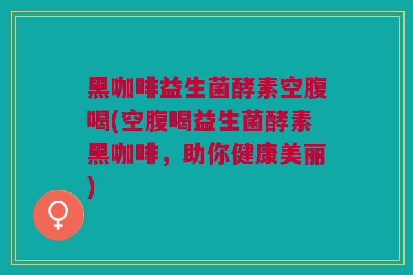 黑咖啡益生菌酵素空腹喝(空腹喝益生菌酵素黑咖啡,助你健康美丽) 黑咖啡益生菌酵素空腹喝(空腹喝益生菌酵素黑咖啡,助你健康美丽)