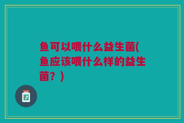 鱼可以喂什么益生菌(鱼应该喂什么样的益生菌?)