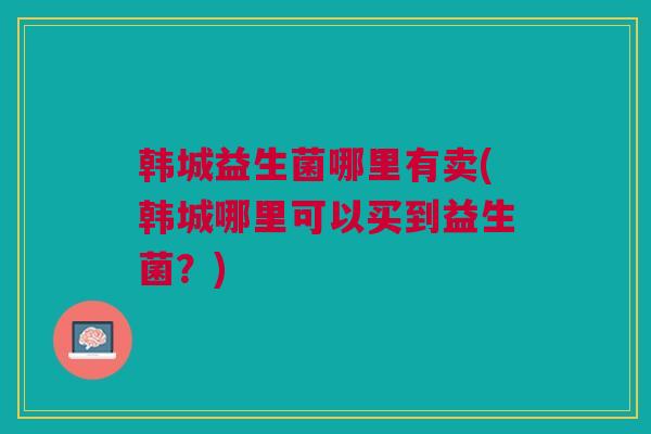 韩城益生菌哪里有卖(韩城哪里可以买到益生菌?) 韩城益生菌哪里有卖(韩城哪里可以买到益生菌?)