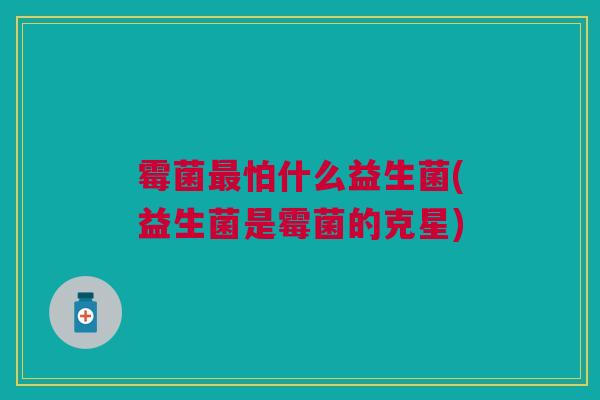 霉菌最怕什么益生菌(益生菌是霉菌的克星)