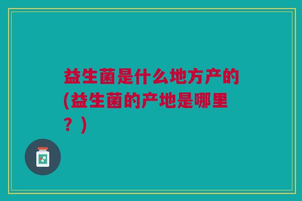 益生菌是什么地方产的(益生菌的产地是哪里?)