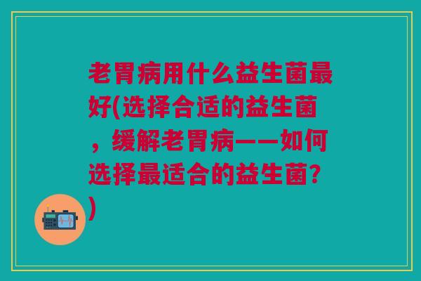 老胃用什么益生菌好(选择合适的益生菌,缓解老胃——如何选择适合的益生菌?) 老胃用什么益生菌好(选择合适的益生菌,缓解老胃——如何选择适合的益生菌?)