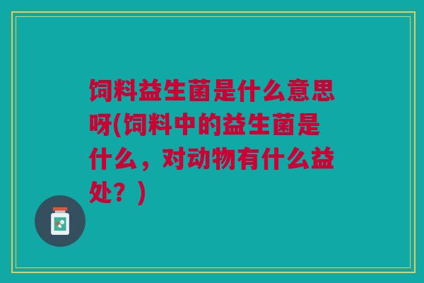 饲料益生菌是什么意思呀(饲料中的益生菌是什么,对动物有什么益处?)