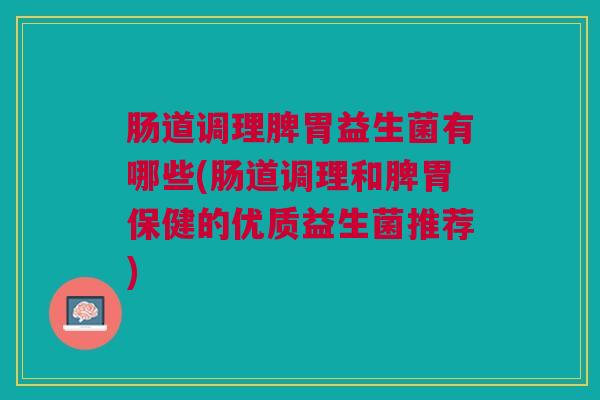 肠道调理脾胃益生菌有哪些(肠道调理和脾胃保健的优质益生菌推荐)