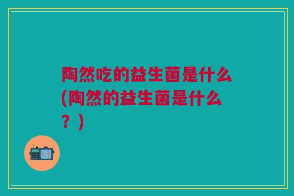 陶然吃的益生菌是什么(陶然的益生菌是什么?)