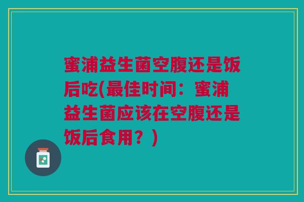 蜜浦益生菌空腹还是饭后吃(最佳时间:蜜浦益生菌应该在空腹还是饭后食用?)