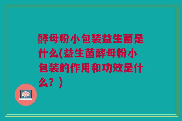 酵母粉小包装益生菌是什么(益生菌酵母粉小包装的作用和功效是什么?) 酵母粉小包装益生菌是什么(益生菌酵母粉小包装的作用和功效是什么?)