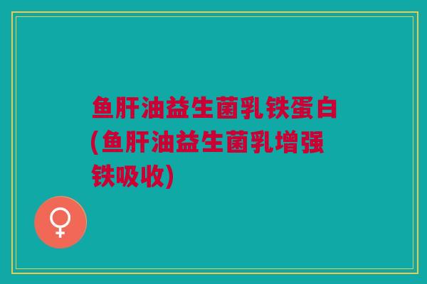 鱼肝油益生菌乳铁蛋白(鱼肝油益生菌乳增强铁吸收)