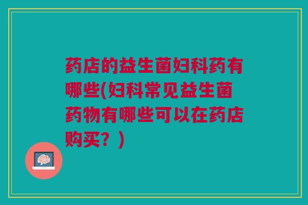药店的益生菌妇科药有哪些(妇科常见益生菌药物有哪些可以在药店购买?)