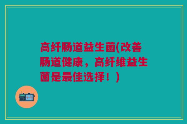 高纤肠道益生菌(改善肠道健康,高纤维益生菌是最佳选择!)