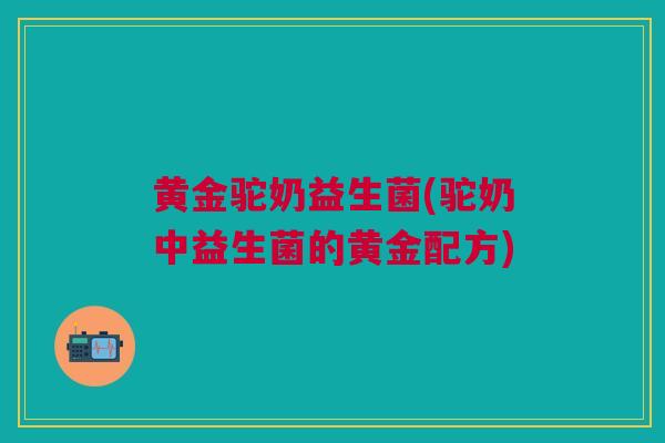 黄金驼奶益生菌(驼奶中益生菌的黄金配方)
