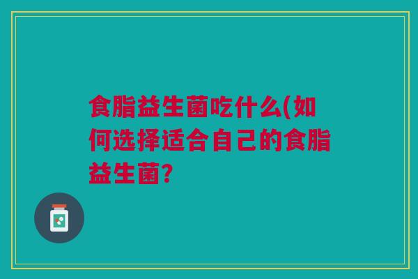 食脂益生菌吃什么(如何选择适合自己的食脂益生菌? 食脂益生菌吃什么(如何选择适合自己的食脂益生菌?